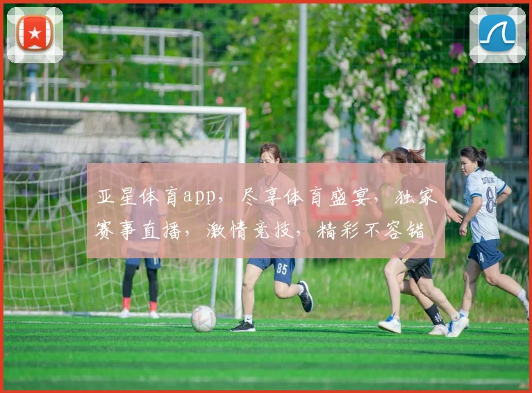 亚星体育app，尽享体育盛宴，独家赛事直播，激情竞技，精彩不容错过，一触即达