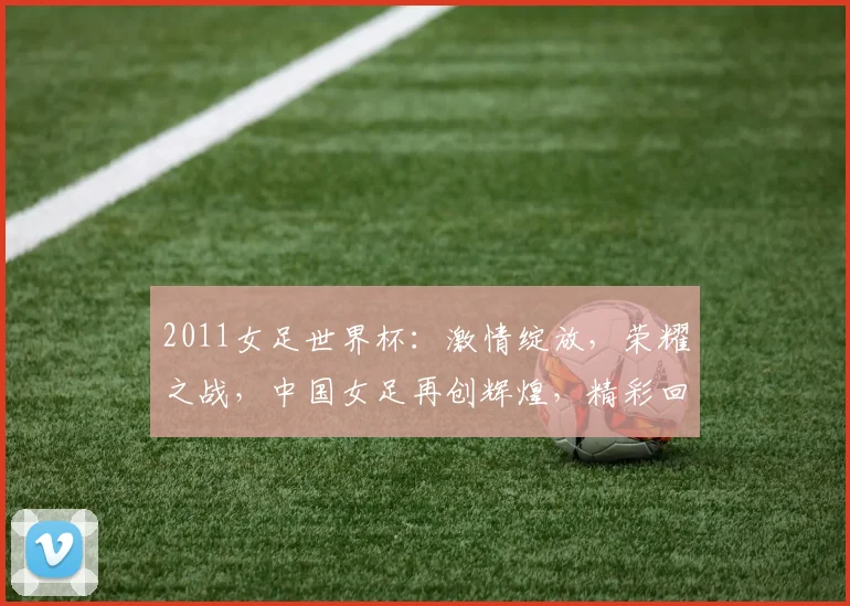 2011女足世界杯：激情绽放，荣耀之战，中国女足再创辉煌，精彩回顾逗逗逗