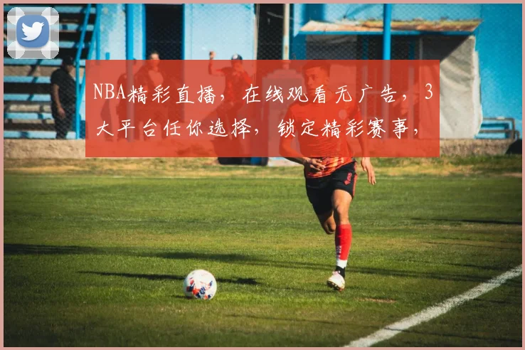 NBA精彩直播，在线观看无广告，3大平台任你选择，锁定精彩赛事，一网打尽